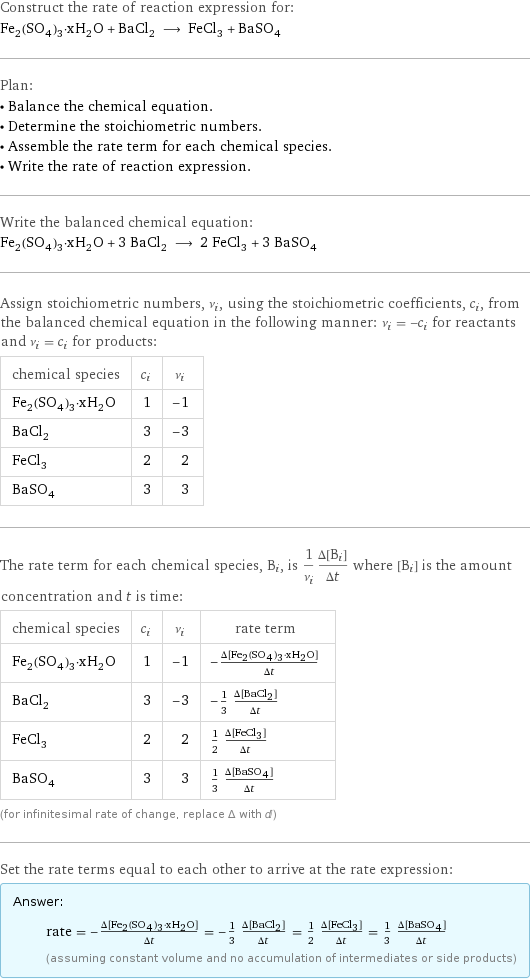 Construct the rate of reaction expression for: Fe_2(SO_4)_3·xH_2O + BaCl_2 ⟶ FeCl_3 + BaSO_4 Plan: • Balance the chemical equation. • Determine the stoichiometric numbers. • Assemble the rate term for each chemical species. • Write the rate of reaction expression. Write the balanced chemical equation: Fe_2(SO_4)_3·xH_2O + 3 BaCl_2 ⟶ 2 FeCl_3 + 3 BaSO_4 Assign stoichiometric numbers, ν_i, using the stoichiometric coefficients, c_i, from the balanced chemical equation in the following manner: ν_i = -c_i for reactants and ν_i = c_i for products: chemical species | c_i | ν_i Fe_2(SO_4)_3·xH_2O | 1 | -1 BaCl_2 | 3 | -3 FeCl_3 | 2 | 2 BaSO_4 | 3 | 3 The rate term for each chemical species, B_i, is 1/ν_i(Δ[B_i])/(Δt) where [B_i] is the amount concentration and t is time: chemical species | c_i | ν_i | rate term Fe_2(SO_4)_3·xH_2O | 1 | -1 | -(Δ[Fe2(SO4)3·xH2O])/(Δt) BaCl_2 | 3 | -3 | -1/3 (Δ[BaCl2])/(Δt) FeCl_3 | 2 | 2 | 1/2 (Δ[FeCl3])/(Δt) BaSO_4 | 3 | 3 | 1/3 (Δ[BaSO4])/(Δt) (for infinitesimal rate of change, replace Δ with d) Set the rate terms equal to each other to arrive at the rate expression: Answer: |   | rate = -(Δ[Fe2(SO4)3·xH2O])/(Δt) = -1/3 (Δ[BaCl2])/(Δt) = 1/2 (Δ[FeCl3])/(Δt) = 1/3 (Δ[BaSO4])/(Δt) (assuming constant volume and no accumulation of intermediates or side products)