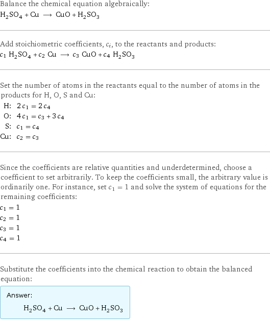 Balance the chemical equation algebraically: H_2SO_4 + Cu ⟶ CuO + H_2SO_3 Add stoichiometric coefficients, c_i, to the reactants and products: c_1 H_2SO_4 + c_2 Cu ⟶ c_3 CuO + c_4 H_2SO_3 Set the number of atoms in the reactants equal to the number of atoms in the products for H, O, S and Cu: H: | 2 c_1 = 2 c_4 O: | 4 c_1 = c_3 + 3 c_4 S: | c_1 = c_4 Cu: | c_2 = c_3 Since the coefficients are relative quantities and underdetermined, choose a coefficient to set arbitrarily. To keep the coefficients small, the arbitrary value is ordinarily one. For instance, set c_1 = 1 and solve the system of equations for the remaining coefficients: c_1 = 1 c_2 = 1 c_3 = 1 c_4 = 1 Substitute the coefficients into the chemical reaction to obtain the balanced equation: Answer: |   | H_2SO_4 + Cu ⟶ CuO + H_2SO_3