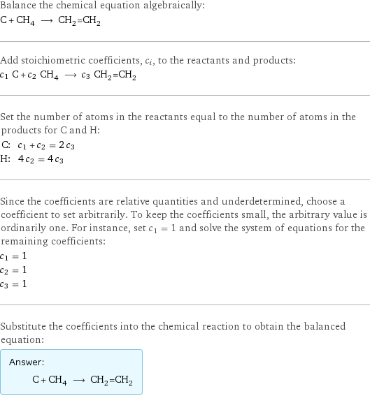 Balance the chemical equation algebraically: C + CH_4 ⟶ CH_2=CH_2 Add stoichiometric coefficients, c_i, to the reactants and products: c_1 C + c_2 CH_4 ⟶ c_3 CH_2=CH_2 Set the number of atoms in the reactants equal to the number of atoms in the products for C and H: C: | c_1 + c_2 = 2 c_3 H: | 4 c_2 = 4 c_3 Since the coefficients are relative quantities and underdetermined, choose a coefficient to set arbitrarily. To keep the coefficients small, the arbitrary value is ordinarily one. For instance, set c_1 = 1 and solve the system of equations for the remaining coefficients: c_1 = 1 c_2 = 1 c_3 = 1 Substitute the coefficients into the chemical reaction to obtain the balanced equation: Answer: |   | C + CH_4 ⟶ CH_2=CH_2