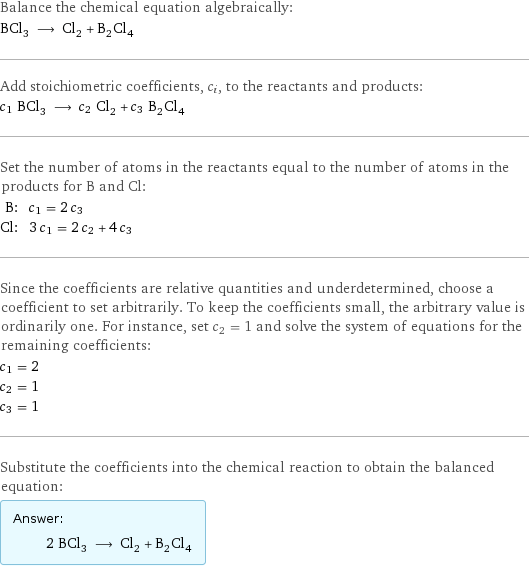 Balance the chemical equation algebraically: BCl_3 ⟶ Cl_2 + B_2Cl_4 Add stoichiometric coefficients, c_i, to the reactants and products: c_1 BCl_3 ⟶ c_2 Cl_2 + c_3 B_2Cl_4 Set the number of atoms in the reactants equal to the number of atoms in the products for B and Cl: B: | c_1 = 2 c_3 Cl: | 3 c_1 = 2 c_2 + 4 c_3 Since the coefficients are relative quantities and underdetermined, choose a coefficient to set arbitrarily. To keep the coefficients small, the arbitrary value is ordinarily one. For instance, set c_2 = 1 and solve the system of equations for the remaining coefficients: c_1 = 2 c_2 = 1 c_3 = 1 Substitute the coefficients into the chemical reaction to obtain the balanced equation: Answer: |   | 2 BCl_3 ⟶ Cl_2 + B_2Cl_4