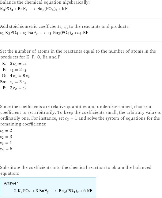 Balance the chemical equation algebraically: K3PO4 + BaF_2 ⟶ Ba3(PO4)2 + KF Add stoichiometric coefficients, c_i, to the reactants and products: c_1 K3PO4 + c_2 BaF_2 ⟶ c_3 Ba3(PO4)2 + c_4 KF Set the number of atoms in the reactants equal to the number of atoms in the products for K, P, O, Ba and F: K: | 3 c_1 = c_4 P: | c_1 = 2 c_3 O: | 4 c_1 = 8 c_3 Ba: | c_2 = 3 c_3 F: | 2 c_2 = c_4 Since the coefficients are relative quantities and underdetermined, choose a coefficient to set arbitrarily. To keep the coefficients small, the arbitrary value is ordinarily one. For instance, set c_3 = 1 and solve the system of equations for the remaining coefficients: c_1 = 2 c_2 = 3 c_3 = 1 c_4 = 6 Substitute the coefficients into the chemical reaction to obtain the balanced equation: Answer: |   | 2 K3PO4 + 3 BaF_2 ⟶ Ba3(PO4)2 + 6 KF