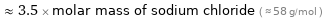  ≈ 3.5 × molar mass of sodium chloride ( ≈ 58 g/mol )