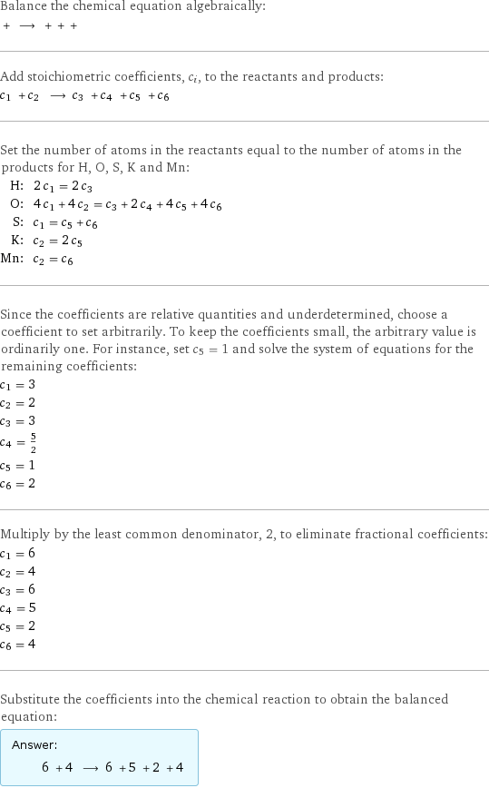 Balance the chemical equation algebraically:  + ⟶ + + +  Add stoichiometric coefficients, c_i, to the reactants and products: c_1 + c_2 ⟶ c_3 + c_4 + c_5 + c_6  Set the number of atoms in the reactants equal to the number of atoms in the products for H, O, S, K and Mn: H: | 2 c_1 = 2 c_3 O: | 4 c_1 + 4 c_2 = c_3 + 2 c_4 + 4 c_5 + 4 c_6 S: | c_1 = c_5 + c_6 K: | c_2 = 2 c_5 Mn: | c_2 = c_6 Since the coefficients are relative quantities and underdetermined, choose a coefficient to set arbitrarily. To keep the coefficients small, the arbitrary value is ordinarily one. For instance, set c_5 = 1 and solve the system of equations for the remaining coefficients: c_1 = 3 c_2 = 2 c_3 = 3 c_4 = 5/2 c_5 = 1 c_6 = 2 Multiply by the least common denominator, 2, to eliminate fractional coefficients: c_1 = 6 c_2 = 4 c_3 = 6 c_4 = 5 c_5 = 2 c_6 = 4 Substitute the coefficients into the chemical reaction to obtain the balanced equation: Answer: |   | 6 + 4 ⟶ 6 + 5 + 2 + 4 