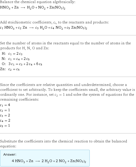 Balance the chemical equation algebraically: HNO_3 + Zn ⟶ H_2O + NO_2 + Zn(NO3)2 Add stoichiometric coefficients, c_i, to the reactants and products: c_1 HNO_3 + c_2 Zn ⟶ c_3 H_2O + c_4 NO_2 + c_5 Zn(NO3)2 Set the number of atoms in the reactants equal to the number of atoms in the products for H, N, O and Zn: H: | c_1 = 2 c_3 N: | c_1 = c_4 + 2 c_5 O: | 3 c_1 = c_3 + 2 c_4 + 6 c_5 Zn: | c_2 = c_5 Since the coefficients are relative quantities and underdetermined, choose a coefficient to set arbitrarily. To keep the coefficients small, the arbitrary value is ordinarily one. For instance, set c_2 = 1 and solve the system of equations for the remaining coefficients: c_1 = 4 c_2 = 1 c_3 = 2 c_4 = 2 c_5 = 1 Substitute the coefficients into the chemical reaction to obtain the balanced equation: Answer: |   | 4 HNO_3 + Zn ⟶ 2 H_2O + 2 NO_2 + Zn(NO3)2