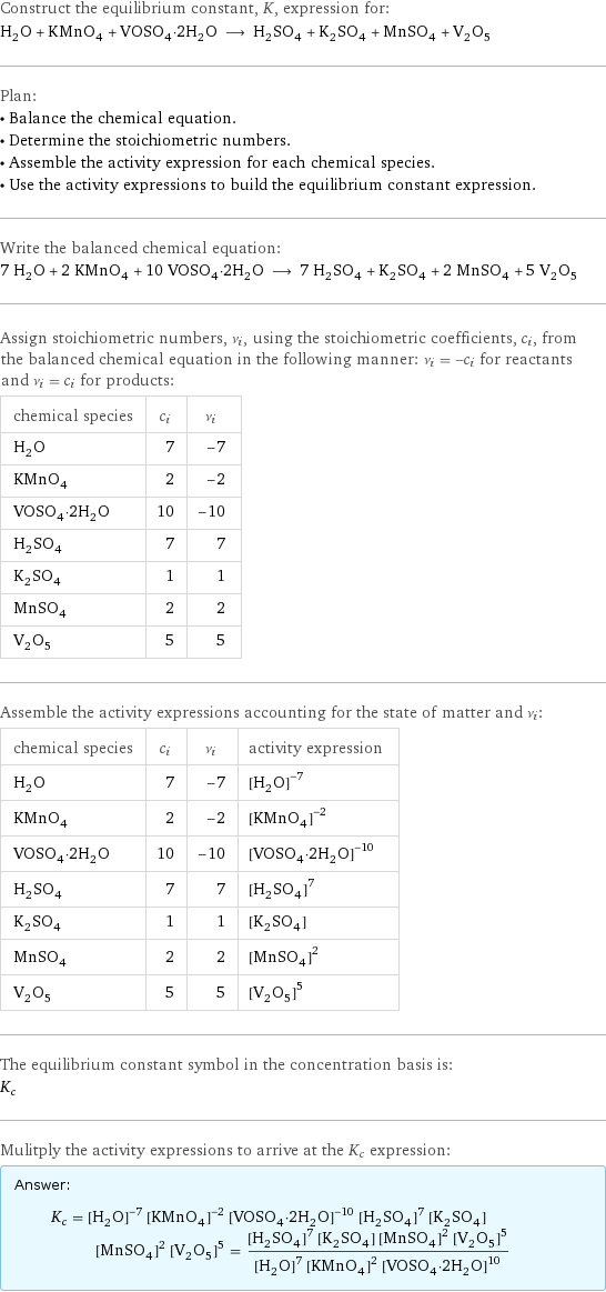 Construct the equilibrium constant, K, expression for: H_2O + KMnO_4 + VOSO_4·2H_2O ⟶ H_2SO_4 + K_2SO_4 + MnSO_4 + V_2O_5 Plan: • Balance the chemical equation. • Determine the stoichiometric numbers. • Assemble the activity expression for each chemical species. • Use the activity expressions to build the equilibrium constant expression. Write the balanced chemical equation: 7 H_2O + 2 KMnO_4 + 10 VOSO_4·2H_2O ⟶ 7 H_2SO_4 + K_2SO_4 + 2 MnSO_4 + 5 V_2O_5 Assign stoichiometric numbers, ν_i, using the stoichiometric coefficients, c_i, from the balanced chemical equation in the following manner: ν_i = -c_i for reactants and ν_i = c_i for products: chemical species | c_i | ν_i H_2O | 7 | -7 KMnO_4 | 2 | -2 VOSO_4·2H_2O | 10 | -10 H_2SO_4 | 7 | 7 K_2SO_4 | 1 | 1 MnSO_4 | 2 | 2 V_2O_5 | 5 | 5 Assemble the activity expressions accounting for the state of matter and ν_i: chemical species | c_i | ν_i | activity expression H_2O | 7 | -7 | ([H2O])^(-7) KMnO_4 | 2 | -2 | ([KMnO4])^(-2) VOSO_4·2H_2O | 10 | -10 | ([VOSO4·2H2O])^(-10) H_2SO_4 | 7 | 7 | ([H2SO4])^7 K_2SO_4 | 1 | 1 | [K2SO4] MnSO_4 | 2 | 2 | ([MnSO4])^2 V_2O_5 | 5 | 5 | ([V2O5])^5 The equilibrium constant symbol in the concentration basis is: K_c Mulitply the activity expressions to arrive at the K_c expression: Answer: |   | K_c = ([H2O])^(-7) ([KMnO4])^(-2) ([VOSO4·2H2O])^(-10) ([H2SO4])^7 [K2SO4] ([MnSO4])^2 ([V2O5])^5 = (([H2SO4])^7 [K2SO4] ([MnSO4])^2 ([V2O5])^5)/(([H2O])^7 ([KMnO4])^2 ([VOSO4·2H2O])^10)