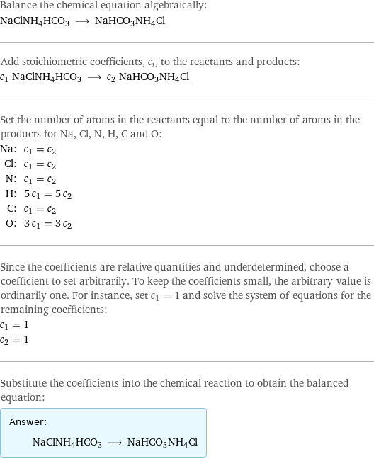 Balance the chemical equation algebraically: NaClNH4HCO3 ⟶ NaHCO3NH4Cl Add stoichiometric coefficients, c_i, to the reactants and products: c_1 NaClNH4HCO3 ⟶ c_2 NaHCO3NH4Cl Set the number of atoms in the reactants equal to the number of atoms in the products for Na, Cl, N, H, C and O: Na: | c_1 = c_2 Cl: | c_1 = c_2 N: | c_1 = c_2 H: | 5 c_1 = 5 c_2 C: | c_1 = c_2 O: | 3 c_1 = 3 c_2 Since the coefficients are relative quantities and underdetermined, choose a coefficient to set arbitrarily. To keep the coefficients small, the arbitrary value is ordinarily one. For instance, set c_1 = 1 and solve the system of equations for the remaining coefficients: c_1 = 1 c_2 = 1 Substitute the coefficients into the chemical reaction to obtain the balanced equation: Answer: |   | NaClNH4HCO3 ⟶ NaHCO3NH4Cl