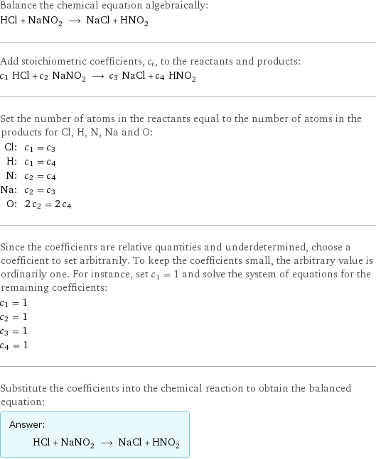 Balance the chemical equation algebraically: HCl + NaNO_2 ⟶ NaCl + HNO_2 Add stoichiometric coefficients, c_i, to the reactants and products: c_1 HCl + c_2 NaNO_2 ⟶ c_3 NaCl + c_4 HNO_2 Set the number of atoms in the reactants equal to the number of atoms in the products for Cl, H, N, Na and O: Cl: | c_1 = c_3 H: | c_1 = c_4 N: | c_2 = c_4 Na: | c_2 = c_3 O: | 2 c_2 = 2 c_4 Since the coefficients are relative quantities and underdetermined, choose a coefficient to set arbitrarily. To keep the coefficients small, the arbitrary value is ordinarily one. For instance, set c_1 = 1 and solve the system of equations for the remaining coefficients: c_1 = 1 c_2 = 1 c_3 = 1 c_4 = 1 Substitute the coefficients into the chemical reaction to obtain the balanced equation: Answer: |   | HCl + NaNO_2 ⟶ NaCl + HNO_2