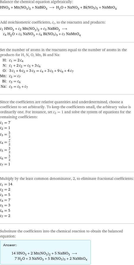 Balance the chemical equation algebraically: HNO_3 + Mn(NO_3)_2 + NaBiO_3 ⟶ H_2O + NaNO_3 + Bi(NO3)3 + NaMnO_4 Add stoichiometric coefficients, c_i, to the reactants and products: c_1 HNO_3 + c_2 Mn(NO_3)_2 + c_3 NaBiO_3 ⟶ c_4 H_2O + c_5 NaNO_3 + c_6 Bi(NO3)3 + c_7 NaMnO_4 Set the number of atoms in the reactants equal to the number of atoms in the products for H, N, O, Mn, Bi and Na: H: | c_1 = 2 c_4 N: | c_1 + 2 c_2 = c_5 + 3 c_6 O: | 3 c_1 + 6 c_2 + 3 c_3 = c_4 + 3 c_5 + 9 c_6 + 4 c_7 Mn: | c_2 = c_7 Bi: | c_3 = c_6 Na: | c_3 = c_5 + c_7 Since the coefficients are relative quantities and underdetermined, choose a coefficient to set arbitrarily. To keep the coefficients small, the arbitrary value is ordinarily one. For instance, set c_2 = 1 and solve the system of equations for the remaining coefficients: c_1 = 7 c_2 = 1 c_3 = 5/2 c_4 = 7/2 c_5 = 3/2 c_6 = 5/2 c_7 = 1 Multiply by the least common denominator, 2, to eliminate fractional coefficients: c_1 = 14 c_2 = 2 c_3 = 5 c_4 = 7 c_5 = 3 c_6 = 5 c_7 = 2 Substitute the coefficients into the chemical reaction to obtain the balanced equation: Answer: |   | 14 HNO_3 + 2 Mn(NO_3)_2 + 5 NaBiO_3 ⟶ 7 H_2O + 3 NaNO_3 + 5 Bi(NO3)3 + 2 NaMnO_4