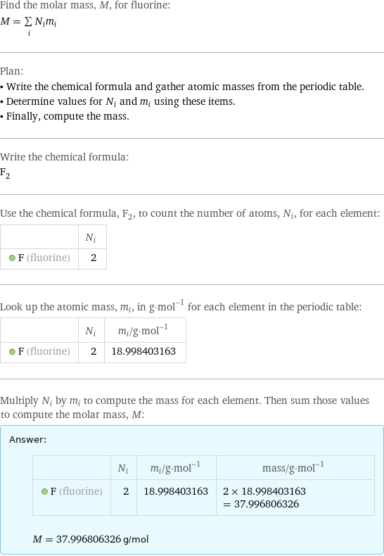 Find the molar mass, M, for fluorine: M = sum _iN_im_i Plan: • Write the chemical formula and gather atomic masses from the periodic table. • Determine values for N_i and m_i using these items. • Finally, compute the mass. Write the chemical formula: F_2 Use the chemical formula, F_2, to count the number of atoms, N_i, for each element:  | N_i  F (fluorine) | 2 Look up the atomic mass, m_i, in g·mol^(-1) for each element in the periodic table:  | N_i | m_i/g·mol^(-1)  F (fluorine) | 2 | 18.998403163 Multiply N_i by m_i to compute the mass for each element. Then sum those values to compute the molar mass, M: Answer: |   | | N_i | m_i/g·mol^(-1) | mass/g·mol^(-1)  F (fluorine) | 2 | 18.998403163 | 2 × 18.998403163 = 37.996806326  M = 37.996806326 g/mol