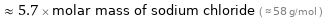  ≈ 5.7 × molar mass of sodium chloride ( ≈ 58 g/mol )