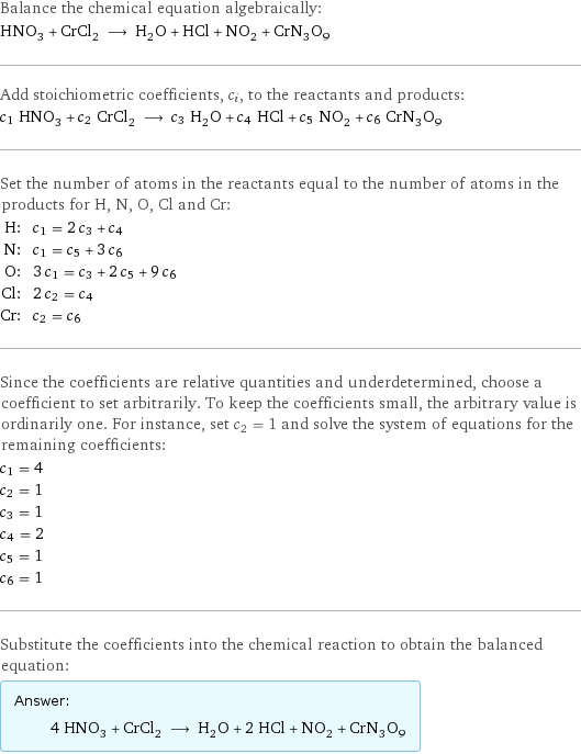 Balance the chemical equation algebraically: HNO_3 + CrCl_2 ⟶ H_2O + HCl + NO_2 + CrN_3O_9 Add stoichiometric coefficients, c_i, to the reactants and products: c_1 HNO_3 + c_2 CrCl_2 ⟶ c_3 H_2O + c_4 HCl + c_5 NO_2 + c_6 CrN_3O_9 Set the number of atoms in the reactants equal to the number of atoms in the products for H, N, O, Cl and Cr: H: | c_1 = 2 c_3 + c_4 N: | c_1 = c_5 + 3 c_6 O: | 3 c_1 = c_3 + 2 c_5 + 9 c_6 Cl: | 2 c_2 = c_4 Cr: | c_2 = c_6 Since the coefficients are relative quantities and underdetermined, choose a coefficient to set arbitrarily. To keep the coefficients small, the arbitrary value is ordinarily one. For instance, set c_2 = 1 and solve the system of equations for the remaining coefficients: c_1 = 4 c_2 = 1 c_3 = 1 c_4 = 2 c_5 = 1 c_6 = 1 Substitute the coefficients into the chemical reaction to obtain the balanced equation: Answer: |   | 4 HNO_3 + CrCl_2 ⟶ H_2O + 2 HCl + NO_2 + CrN_3O_9