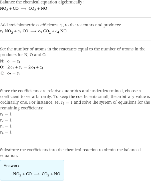 Balance the chemical equation algebraically: NO_2 + CO ⟶ CO_2 + NO Add stoichiometric coefficients, c_i, to the reactants and products: c_1 NO_2 + c_2 CO ⟶ c_3 CO_2 + c_4 NO Set the number of atoms in the reactants equal to the number of atoms in the products for N, O and C: N: | c_1 = c_4 O: | 2 c_1 + c_2 = 2 c_3 + c_4 C: | c_2 = c_3 Since the coefficients are relative quantities and underdetermined, choose a coefficient to set arbitrarily. To keep the coefficients small, the arbitrary value is ordinarily one. For instance, set c_1 = 1 and solve the system of equations for the remaining coefficients: c_1 = 1 c_2 = 1 c_3 = 1 c_4 = 1 Substitute the coefficients into the chemical reaction to obtain the balanced equation: Answer: |   | NO_2 + CO ⟶ CO_2 + NO