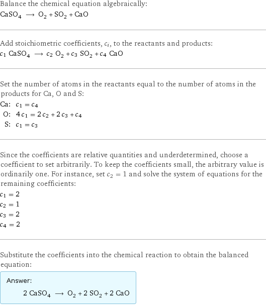 Balance the chemical equation algebraically: CaSO_4 ⟶ O_2 + SO_2 + CaO Add stoichiometric coefficients, c_i, to the reactants and products: c_1 CaSO_4 ⟶ c_2 O_2 + c_3 SO_2 + c_4 CaO Set the number of atoms in the reactants equal to the number of atoms in the products for Ca, O and S: Ca: | c_1 = c_4 O: | 4 c_1 = 2 c_2 + 2 c_3 + c_4 S: | c_1 = c_3 Since the coefficients are relative quantities and underdetermined, choose a coefficient to set arbitrarily. To keep the coefficients small, the arbitrary value is ordinarily one. For instance, set c_2 = 1 and solve the system of equations for the remaining coefficients: c_1 = 2 c_2 = 1 c_3 = 2 c_4 = 2 Substitute the coefficients into the chemical reaction to obtain the balanced equation: Answer: |   | 2 CaSO_4 ⟶ O_2 + 2 SO_2 + 2 CaO