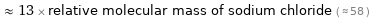  ≈ 13 × relative molecular mass of sodium chloride ( ≈ 58 )