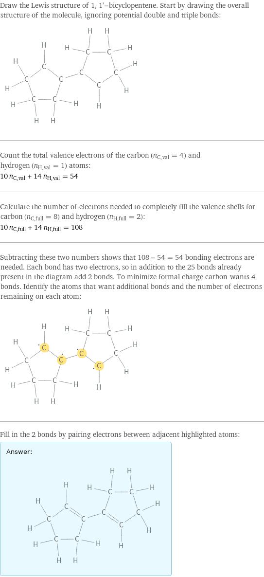 Draw the Lewis structure of 1, 1'-bicyclopentene. Start by drawing the overall structure of the molecule, ignoring potential double and triple bonds:  Count the total valence electrons of the carbon (n_C, val = 4) and hydrogen (n_H, val = 1) atoms: 10 n_C, val + 14 n_H, val = 54 Calculate the number of electrons needed to completely fill the valence shells for carbon (n_C, full = 8) and hydrogen (n_H, full = 2): 10 n_C, full + 14 n_H, full = 108 Subtracting these two numbers shows that 108 - 54 = 54 bonding electrons are needed. Each bond has two electrons, so in addition to the 25 bonds already present in the diagram add 2 bonds. To minimize formal charge carbon wants 4 bonds. Identify the atoms that want additional bonds and the number of electrons remaining on each atom:  Fill in the 2 bonds by pairing electrons between adjacent highlighted atoms: Answer: |   | 