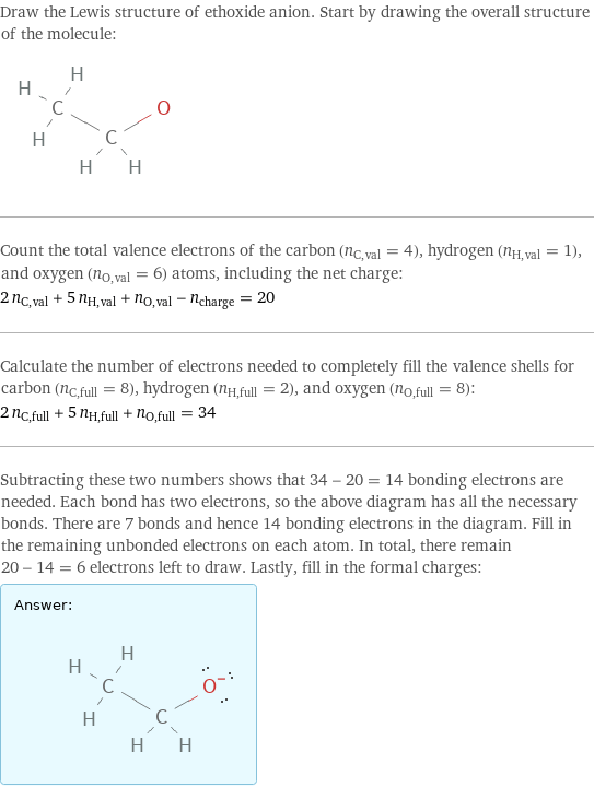 Draw the Lewis structure of ethoxide anion. Start by drawing the overall structure of the molecule:  Count the total valence electrons of the carbon (n_C, val = 4), hydrogen (n_H, val = 1), and oxygen (n_O, val = 6) atoms, including the net charge: 2 n_C, val + 5 n_H, val + n_O, val - n_charge = 20 Calculate the number of electrons needed to completely fill the valence shells for carbon (n_C, full = 8), hydrogen (n_H, full = 2), and oxygen (n_O, full = 8): 2 n_C, full + 5 n_H, full + n_O, full = 34 Subtracting these two numbers shows that 34 - 20 = 14 bonding electrons are needed. Each bond has two electrons, so the above diagram has all the necessary bonds. There are 7 bonds and hence 14 bonding electrons in the diagram. Fill in the remaining unbonded electrons on each atom. In total, there remain 20 - 14 = 6 electrons left to draw. Lastly, fill in the formal charges: Answer: |   | 