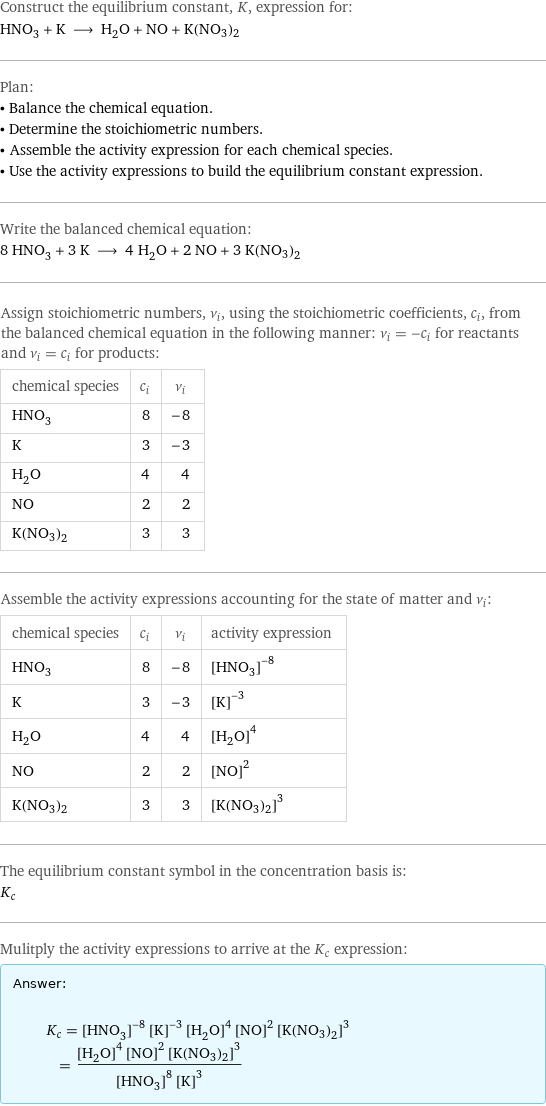 Construct the equilibrium constant, K, expression for: HNO_3 + K ⟶ H_2O + NO + K(NO3)2 Plan: • Balance the chemical equation. • Determine the stoichiometric numbers. • Assemble the activity expression for each chemical species. • Use the activity expressions to build the equilibrium constant expression. Write the balanced chemical equation: 8 HNO_3 + 3 K ⟶ 4 H_2O + 2 NO + 3 K(NO3)2 Assign stoichiometric numbers, ν_i, using the stoichiometric coefficients, c_i, from the balanced chemical equation in the following manner: ν_i = -c_i for reactants and ν_i = c_i for products: chemical species | c_i | ν_i HNO_3 | 8 | -8 K | 3 | -3 H_2O | 4 | 4 NO | 2 | 2 K(NO3)2 | 3 | 3 Assemble the activity expressions accounting for the state of matter and ν_i: chemical species | c_i | ν_i | activity expression HNO_3 | 8 | -8 | ([HNO3])^(-8) K | 3 | -3 | ([K])^(-3) H_2O | 4 | 4 | ([H2O])^4 NO | 2 | 2 | ([NO])^2 K(NO3)2 | 3 | 3 | ([K(NO3)2])^3 The equilibrium constant symbol in the concentration basis is: K_c Mulitply the activity expressions to arrive at the K_c expression: Answer: |   | K_c = ([HNO3])^(-8) ([K])^(-3) ([H2O])^4 ([NO])^2 ([K(NO3)2])^3 = (([H2O])^4 ([NO])^2 ([K(NO3)2])^3)/(([HNO3])^8 ([K])^3)