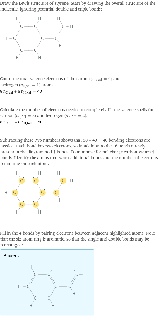 Draw the Lewis structure of styrene. Start by drawing the overall structure of the molecule, ignoring potential double and triple bonds:  Count the total valence electrons of the carbon (n_C, val = 4) and hydrogen (n_H, val = 1) atoms: 8 n_C, val + 8 n_H, val = 40 Calculate the number of electrons needed to completely fill the valence shells for carbon (n_C, full = 8) and hydrogen (n_H, full = 2): 8 n_C, full + 8 n_H, full = 80 Subtracting these two numbers shows that 80 - 40 = 40 bonding electrons are needed. Each bond has two electrons, so in addition to the 16 bonds already present in the diagram add 4 bonds. To minimize formal charge carbon wants 4 bonds. Identify the atoms that want additional bonds and the number of electrons remaining on each atom:  Fill in the 4 bonds by pairing electrons between adjacent highlighted atoms. Note that the six atom ring is aromatic, so that the single and double bonds may be rearranged: Answer: |   | 