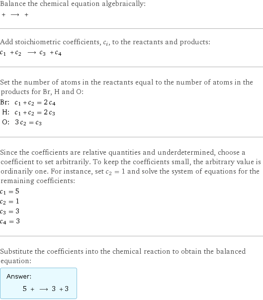 Balance the chemical equation algebraically:  + ⟶ +  Add stoichiometric coefficients, c_i, to the reactants and products: c_1 + c_2 ⟶ c_3 + c_4  Set the number of atoms in the reactants equal to the number of atoms in the products for Br, H and O: Br: | c_1 + c_2 = 2 c_4 H: | c_1 + c_2 = 2 c_3 O: | 3 c_2 = c_3 Since the coefficients are relative quantities and underdetermined, choose a coefficient to set arbitrarily. To keep the coefficients small, the arbitrary value is ordinarily one. For instance, set c_2 = 1 and solve the system of equations for the remaining coefficients: c_1 = 5 c_2 = 1 c_3 = 3 c_4 = 3 Substitute the coefficients into the chemical reaction to obtain the balanced equation: Answer: |   | 5 + ⟶ 3 + 3 