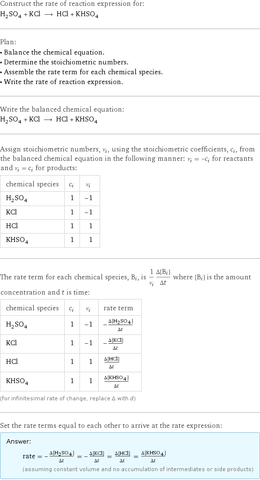 Construct the rate of reaction expression for: H_2SO_4 + KCl ⟶ HCl + KHSO_4 Plan: • Balance the chemical equation. • Determine the stoichiometric numbers. • Assemble the rate term for each chemical species. • Write the rate of reaction expression. Write the balanced chemical equation: H_2SO_4 + KCl ⟶ HCl + KHSO_4 Assign stoichiometric numbers, ν_i, using the stoichiometric coefficients, c_i, from the balanced chemical equation in the following manner: ν_i = -c_i for reactants and ν_i = c_i for products: chemical species | c_i | ν_i H_2SO_4 | 1 | -1 KCl | 1 | -1 HCl | 1 | 1 KHSO_4 | 1 | 1 The rate term for each chemical species, B_i, is 1/ν_i(Δ[B_i])/(Δt) where [B_i] is the amount concentration and t is time: chemical species | c_i | ν_i | rate term H_2SO_4 | 1 | -1 | -(Δ[H2SO4])/(Δt) KCl | 1 | -1 | -(Δ[KCl])/(Δt) HCl | 1 | 1 | (Δ[HCl])/(Δt) KHSO_4 | 1 | 1 | (Δ[KHSO4])/(Δt) (for infinitesimal rate of change, replace Δ with d) Set the rate terms equal to each other to arrive at the rate expression: Answer: |   | rate = -(Δ[H2SO4])/(Δt) = -(Δ[KCl])/(Δt) = (Δ[HCl])/(Δt) = (Δ[KHSO4])/(Δt) (assuming constant volume and no accumulation of intermediates or side products)