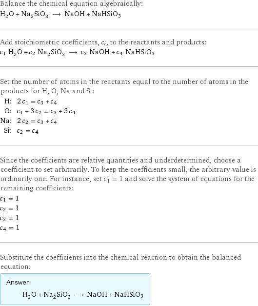 Balance the chemical equation algebraically: H_2O + Na_2SiO_3 ⟶ NaOH + NaHSiO3 Add stoichiometric coefficients, c_i, to the reactants and products: c_1 H_2O + c_2 Na_2SiO_3 ⟶ c_3 NaOH + c_4 NaHSiO3 Set the number of atoms in the reactants equal to the number of atoms in the products for H, O, Na and Si: H: | 2 c_1 = c_3 + c_4 O: | c_1 + 3 c_2 = c_3 + 3 c_4 Na: | 2 c_2 = c_3 + c_4 Si: | c_2 = c_4 Since the coefficients are relative quantities and underdetermined, choose a coefficient to set arbitrarily. To keep the coefficients small, the arbitrary value is ordinarily one. For instance, set c_1 = 1 and solve the system of equations for the remaining coefficients: c_1 = 1 c_2 = 1 c_3 = 1 c_4 = 1 Substitute the coefficients into the chemical reaction to obtain the balanced equation: Answer: |   | H_2O + Na_2SiO_3 ⟶ NaOH + NaHSiO3