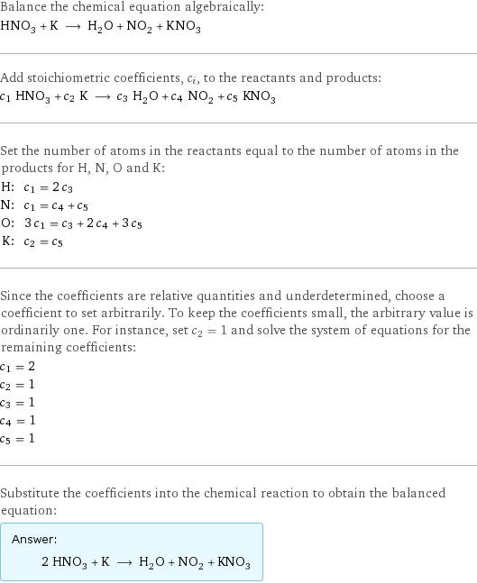 Balance the chemical equation algebraically: HNO_3 + K ⟶ H_2O + NO_2 + KNO_3 Add stoichiometric coefficients, c_i, to the reactants and products: c_1 HNO_3 + c_2 K ⟶ c_3 H_2O + c_4 NO_2 + c_5 KNO_3 Set the number of atoms in the reactants equal to the number of atoms in the products for H, N, O and K: H: | c_1 = 2 c_3 N: | c_1 = c_4 + c_5 O: | 3 c_1 = c_3 + 2 c_4 + 3 c_5 K: | c_2 = c_5 Since the coefficients are relative quantities and underdetermined, choose a coefficient to set arbitrarily. To keep the coefficients small, the arbitrary value is ordinarily one. For instance, set c_2 = 1 and solve the system of equations for the remaining coefficients: c_1 = 2 c_2 = 1 c_3 = 1 c_4 = 1 c_5 = 1 Substitute the coefficients into the chemical reaction to obtain the balanced equation: Answer: |   | 2 HNO_3 + K ⟶ H_2O + NO_2 + KNO_3