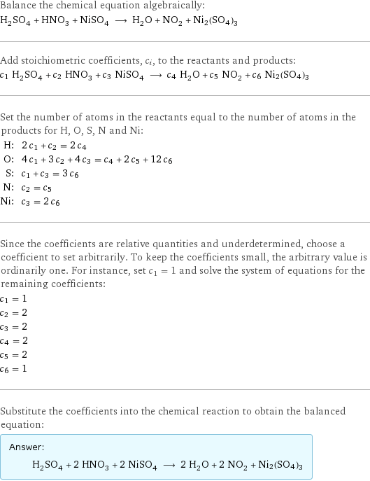 Balance the chemical equation algebraically: H_2SO_4 + HNO_3 + NiSO_4 ⟶ H_2O + NO_2 + Ni2(SO4)3 Add stoichiometric coefficients, c_i, to the reactants and products: c_1 H_2SO_4 + c_2 HNO_3 + c_3 NiSO_4 ⟶ c_4 H_2O + c_5 NO_2 + c_6 Ni2(SO4)3 Set the number of atoms in the reactants equal to the number of atoms in the products for H, O, S, N and Ni: H: | 2 c_1 + c_2 = 2 c_4 O: | 4 c_1 + 3 c_2 + 4 c_3 = c_4 + 2 c_5 + 12 c_6 S: | c_1 + c_3 = 3 c_6 N: | c_2 = c_5 Ni: | c_3 = 2 c_6 Since the coefficients are relative quantities and underdetermined, choose a coefficient to set arbitrarily. To keep the coefficients small, the arbitrary value is ordinarily one. For instance, set c_1 = 1 and solve the system of equations for the remaining coefficients: c_1 = 1 c_2 = 2 c_3 = 2 c_4 = 2 c_5 = 2 c_6 = 1 Substitute the coefficients into the chemical reaction to obtain the balanced equation: Answer: |   | H_2SO_4 + 2 HNO_3 + 2 NiSO_4 ⟶ 2 H_2O + 2 NO_2 + Ni2(SO4)3