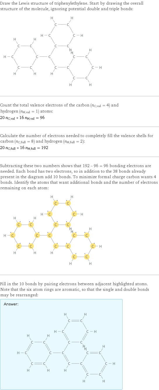 Draw the Lewis structure of triphenylethylene. Start by drawing the overall structure of the molecule, ignoring potential double and triple bonds:  Count the total valence electrons of the carbon (n_C, val = 4) and hydrogen (n_H, val = 1) atoms: 20 n_C, val + 16 n_H, val = 96 Calculate the number of electrons needed to completely fill the valence shells for carbon (n_C, full = 8) and hydrogen (n_H, full = 2): 20 n_C, full + 16 n_H, full = 192 Subtracting these two numbers shows that 192 - 96 = 96 bonding electrons are needed. Each bond has two electrons, so in addition to the 38 bonds already present in the diagram add 10 bonds. To minimize formal charge carbon wants 4 bonds. Identify the atoms that want additional bonds and the number of electrons remaining on each atom:  Fill in the 10 bonds by pairing electrons between adjacent highlighted atoms. Note that the six atom rings are aromatic, so that the single and double bonds may be rearranged: Answer: |   | 