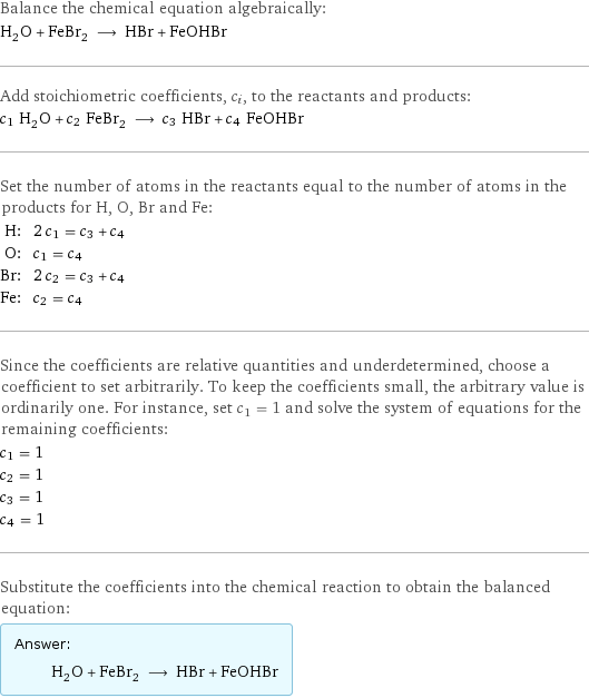 Balance the chemical equation algebraically: H_2O + FeBr_2 ⟶ HBr + FeOHBr Add stoichiometric coefficients, c_i, to the reactants and products: c_1 H_2O + c_2 FeBr_2 ⟶ c_3 HBr + c_4 FeOHBr Set the number of atoms in the reactants equal to the number of atoms in the products for H, O, Br and Fe: H: | 2 c_1 = c_3 + c_4 O: | c_1 = c_4 Br: | 2 c_2 = c_3 + c_4 Fe: | c_2 = c_4 Since the coefficients are relative quantities and underdetermined, choose a coefficient to set arbitrarily. To keep the coefficients small, the arbitrary value is ordinarily one. For instance, set c_1 = 1 and solve the system of equations for the remaining coefficients: c_1 = 1 c_2 = 1 c_3 = 1 c_4 = 1 Substitute the coefficients into the chemical reaction to obtain the balanced equation: Answer: |   | H_2O + FeBr_2 ⟶ HBr + FeOHBr