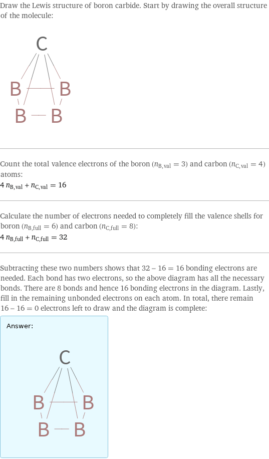 Draw the Lewis structure of boron carbide. Start by drawing the overall structure of the molecule:  Count the total valence electrons of the boron (n_B, val = 3) and carbon (n_C, val = 4) atoms: 4 n_B, val + n_C, val = 16 Calculate the number of electrons needed to completely fill the valence shells for boron (n_B, full = 6) and carbon (n_C, full = 8): 4 n_B, full + n_C, full = 32 Subtracting these two numbers shows that 32 - 16 = 16 bonding electrons are needed. Each bond has two electrons, so the above diagram has all the necessary bonds. There are 8 bonds and hence 16 bonding electrons in the diagram. Lastly, fill in the remaining unbonded electrons on each atom. In total, there remain 16 - 16 = 0 electrons left to draw and the diagram is complete: Answer: |   | 