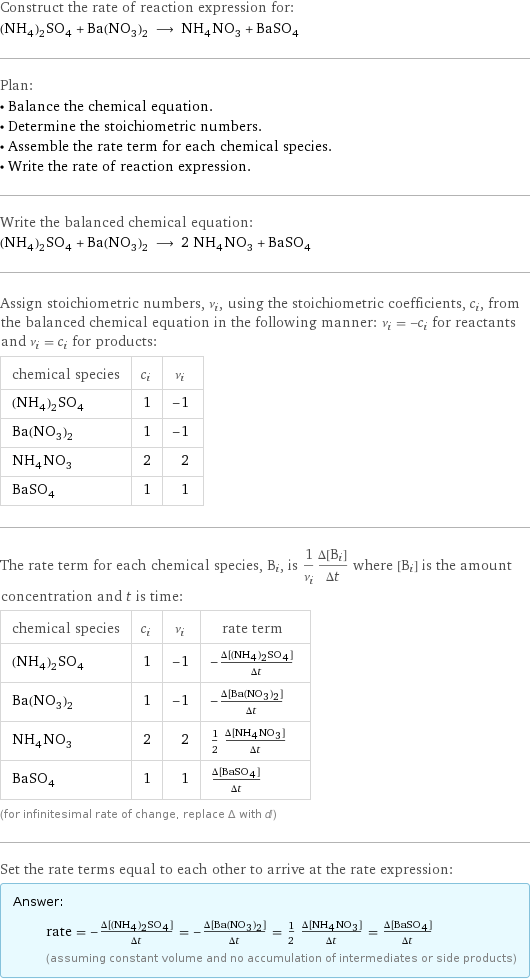 Construct the rate of reaction expression for: (NH_4)_2SO_4 + Ba(NO_3)_2 ⟶ NH_4NO_3 + BaSO_4 Plan: • Balance the chemical equation. • Determine the stoichiometric numbers. • Assemble the rate term for each chemical species. • Write the rate of reaction expression. Write the balanced chemical equation: (NH_4)_2SO_4 + Ba(NO_3)_2 ⟶ 2 NH_4NO_3 + BaSO_4 Assign stoichiometric numbers, ν_i, using the stoichiometric coefficients, c_i, from the balanced chemical equation in the following manner: ν_i = -c_i for reactants and ν_i = c_i for products: chemical species | c_i | ν_i (NH_4)_2SO_4 | 1 | -1 Ba(NO_3)_2 | 1 | -1 NH_4NO_3 | 2 | 2 BaSO_4 | 1 | 1 The rate term for each chemical species, B_i, is 1/ν_i(Δ[B_i])/(Δt) where [B_i] is the amount concentration and t is time: chemical species | c_i | ν_i | rate term (NH_4)_2SO_4 | 1 | -1 | -(Δ[(NH4)2SO4])/(Δt) Ba(NO_3)_2 | 1 | -1 | -(Δ[Ba(NO3)2])/(Δt) NH_4NO_3 | 2 | 2 | 1/2 (Δ[NH4NO3])/(Δt) BaSO_4 | 1 | 1 | (Δ[BaSO4])/(Δt) (for infinitesimal rate of change, replace Δ with d) Set the rate terms equal to each other to arrive at the rate expression: Answer: |   | rate = -(Δ[(NH4)2SO4])/(Δt) = -(Δ[Ba(NO3)2])/(Δt) = 1/2 (Δ[NH4NO3])/(Δt) = (Δ[BaSO4])/(Δt) (assuming constant volume and no accumulation of intermediates or side products)