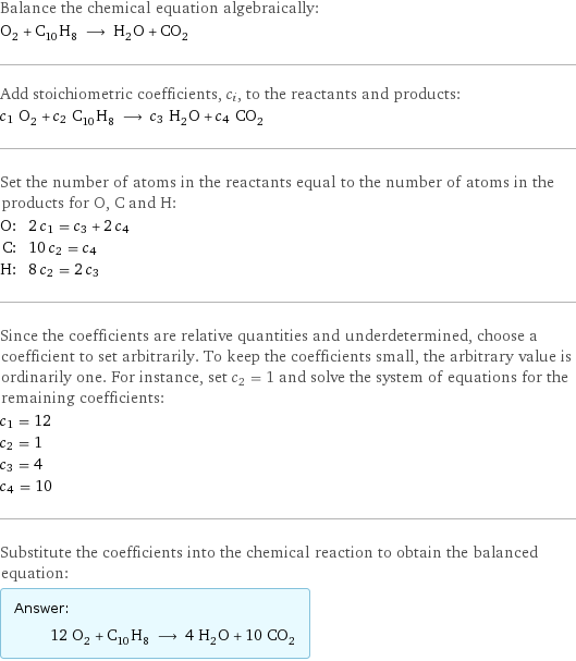 Balance the chemical equation algebraically: O_2 + C_10H_8 ⟶ H_2O + CO_2 Add stoichiometric coefficients, c_i, to the reactants and products: c_1 O_2 + c_2 C_10H_8 ⟶ c_3 H_2O + c_4 CO_2 Set the number of atoms in the reactants equal to the number of atoms in the products for O, C and H: O: | 2 c_1 = c_3 + 2 c_4 C: | 10 c_2 = c_4 H: | 8 c_2 = 2 c_3 Since the coefficients are relative quantities and underdetermined, choose a coefficient to set arbitrarily. To keep the coefficients small, the arbitrary value is ordinarily one. For instance, set c_2 = 1 and solve the system of equations for the remaining coefficients: c_1 = 12 c_2 = 1 c_3 = 4 c_4 = 10 Substitute the coefficients into the chemical reaction to obtain the balanced equation: Answer: |   | 12 O_2 + C_10H_8 ⟶ 4 H_2O + 10 CO_2