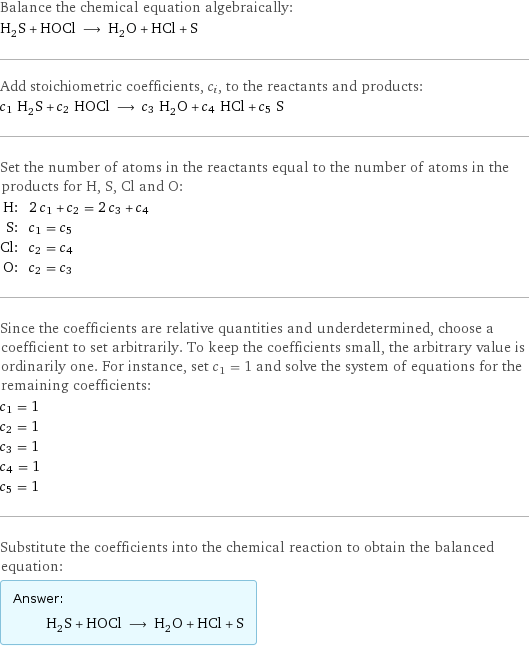 Balance the chemical equation algebraically: H_2S + HOCl ⟶ H_2O + HCl + S Add stoichiometric coefficients, c_i, to the reactants and products: c_1 H_2S + c_2 HOCl ⟶ c_3 H_2O + c_4 HCl + c_5 S Set the number of atoms in the reactants equal to the number of atoms in the products for H, S, Cl and O: H: | 2 c_1 + c_2 = 2 c_3 + c_4 S: | c_1 = c_5 Cl: | c_2 = c_4 O: | c_2 = c_3 Since the coefficients are relative quantities and underdetermined, choose a coefficient to set arbitrarily. To keep the coefficients small, the arbitrary value is ordinarily one. For instance, set c_1 = 1 and solve the system of equations for the remaining coefficients: c_1 = 1 c_2 = 1 c_3 = 1 c_4 = 1 c_5 = 1 Substitute the coefficients into the chemical reaction to obtain the balanced equation: Answer: |   | H_2S + HOCl ⟶ H_2O + HCl + S