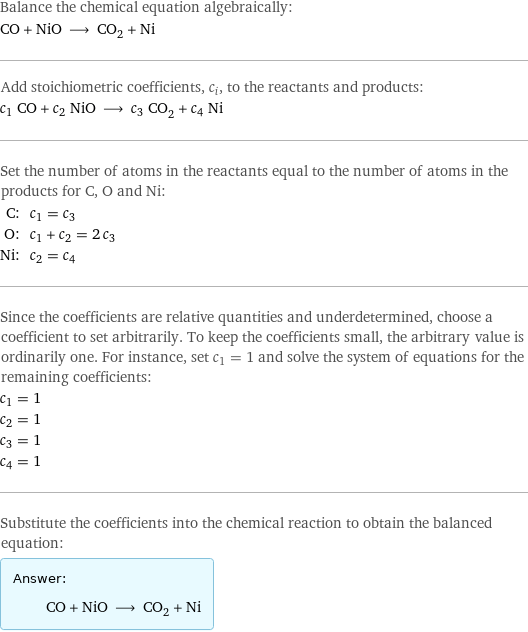 Balance the chemical equation algebraically: CO + NiO ⟶ CO_2 + Ni Add stoichiometric coefficients, c_i, to the reactants and products: c_1 CO + c_2 NiO ⟶ c_3 CO_2 + c_4 Ni Set the number of atoms in the reactants equal to the number of atoms in the products for C, O and Ni: C: | c_1 = c_3 O: | c_1 + c_2 = 2 c_3 Ni: | c_2 = c_4 Since the coefficients are relative quantities and underdetermined, choose a coefficient to set arbitrarily. To keep the coefficients small, the arbitrary value is ordinarily one. For instance, set c_1 = 1 and solve the system of equations for the remaining coefficients: c_1 = 1 c_2 = 1 c_3 = 1 c_4 = 1 Substitute the coefficients into the chemical reaction to obtain the balanced equation: Answer: |   | CO + NiO ⟶ CO_2 + Ni