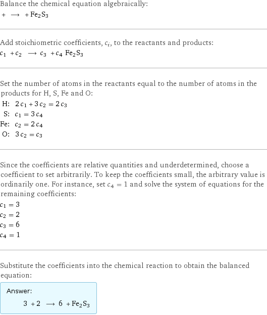 Balance the chemical equation algebraically:  + ⟶ + Fe2S3 Add stoichiometric coefficients, c_i, to the reactants and products: c_1 + c_2 ⟶ c_3 + c_4 Fe2S3 Set the number of atoms in the reactants equal to the number of atoms in the products for H, S, Fe and O: H: | 2 c_1 + 3 c_2 = 2 c_3 S: | c_1 = 3 c_4 Fe: | c_2 = 2 c_4 O: | 3 c_2 = c_3 Since the coefficients are relative quantities and underdetermined, choose a coefficient to set arbitrarily. To keep the coefficients small, the arbitrary value is ordinarily one. For instance, set c_4 = 1 and solve the system of equations for the remaining coefficients: c_1 = 3 c_2 = 2 c_3 = 6 c_4 = 1 Substitute the coefficients into the chemical reaction to obtain the balanced equation: Answer: |   | 3 + 2 ⟶ 6 + Fe2S3