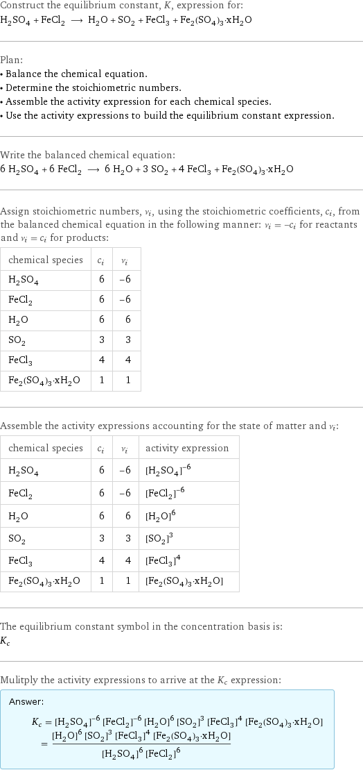 Construct the equilibrium constant, K, expression for: H_2SO_4 + FeCl_2 ⟶ H_2O + SO_2 + FeCl_3 + Fe_2(SO_4)_3·xH_2O Plan: • Balance the chemical equation. • Determine the stoichiometric numbers. • Assemble the activity expression for each chemical species. • Use the activity expressions to build the equilibrium constant expression. Write the balanced chemical equation: 6 H_2SO_4 + 6 FeCl_2 ⟶ 6 H_2O + 3 SO_2 + 4 FeCl_3 + Fe_2(SO_4)_3·xH_2O Assign stoichiometric numbers, ν_i, using the stoichiometric coefficients, c_i, from the balanced chemical equation in the following manner: ν_i = -c_i for reactants and ν_i = c_i for products: chemical species | c_i | ν_i H_2SO_4 | 6 | -6 FeCl_2 | 6 | -6 H_2O | 6 | 6 SO_2 | 3 | 3 FeCl_3 | 4 | 4 Fe_2(SO_4)_3·xH_2O | 1 | 1 Assemble the activity expressions accounting for the state of matter and ν_i: chemical species | c_i | ν_i | activity expression H_2SO_4 | 6 | -6 | ([H2SO4])^(-6) FeCl_2 | 6 | -6 | ([FeCl2])^(-6) H_2O | 6 | 6 | ([H2O])^6 SO_2 | 3 | 3 | ([SO2])^3 FeCl_3 | 4 | 4 | ([FeCl3])^4 Fe_2(SO_4)_3·xH_2O | 1 | 1 | [Fe2(SO4)3·xH2O] The equilibrium constant symbol in the concentration basis is: K_c Mulitply the activity expressions to arrive at the K_c expression: Answer: |   | K_c = ([H2SO4])^(-6) ([FeCl2])^(-6) ([H2O])^6 ([SO2])^3 ([FeCl3])^4 [Fe2(SO4)3·xH2O] = (([H2O])^6 ([SO2])^3 ([FeCl3])^4 [Fe2(SO4)3·xH2O])/(([H2SO4])^6 ([FeCl2])^6)