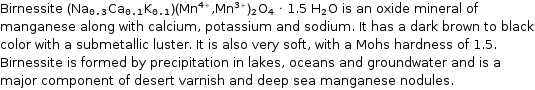 Birnessite (Na_0.3Ca_0.1K_0.1)(Mn^(4 + ), Mn^(3 + ))_2O_4 · 1.5 H_2O is an oxide mineral of manganese along with calcium, potassium and sodium. It has a dark brown to black color with a submetallic luster. It is also very soft, with a Mohs hardness of 1.5. Birnessite is formed by precipitation in lakes, oceans and groundwater and is a major component of desert varnish and deep sea manganese nodules.