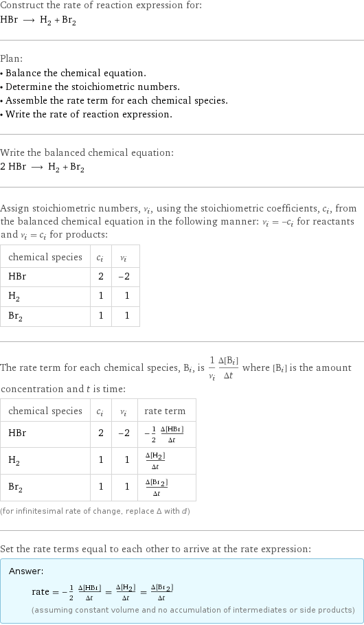 Construct the rate of reaction expression for: HBr ⟶ H_2 + Br_2 Plan: • Balance the chemical equation. • Determine the stoichiometric numbers. • Assemble the rate term for each chemical species. • Write the rate of reaction expression. Write the balanced chemical equation: 2 HBr ⟶ H_2 + Br_2 Assign stoichiometric numbers, ν_i, using the stoichiometric coefficients, c_i, from the balanced chemical equation in the following manner: ν_i = -c_i for reactants and ν_i = c_i for products: chemical species | c_i | ν_i HBr | 2 | -2 H_2 | 1 | 1 Br_2 | 1 | 1 The rate term for each chemical species, B_i, is 1/ν_i(Δ[B_i])/(Δt) where [B_i] is the amount concentration and t is time: chemical species | c_i | ν_i | rate term HBr | 2 | -2 | -1/2 (Δ[HBr])/(Δt) H_2 | 1 | 1 | (Δ[H2])/(Δt) Br_2 | 1 | 1 | (Δ[Br2])/(Δt) (for infinitesimal rate of change, replace Δ with d) Set the rate terms equal to each other to arrive at the rate expression: Answer: |   | rate = -1/2 (Δ[HBr])/(Δt) = (Δ[H2])/(Δt) = (Δ[Br2])/(Δt) (assuming constant volume and no accumulation of intermediates or side products)