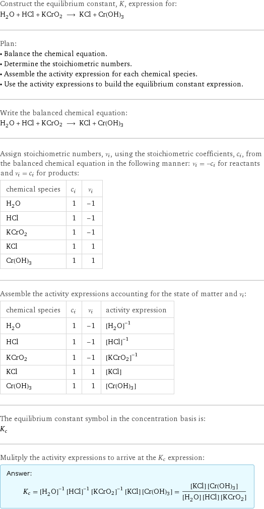 Construct the equilibrium constant, K, expression for: H_2O + HCl + KCrO2 ⟶ KCl + Cr(OH)3 Plan: • Balance the chemical equation. • Determine the stoichiometric numbers. • Assemble the activity expression for each chemical species. • Use the activity expressions to build the equilibrium constant expression. Write the balanced chemical equation: H_2O + HCl + KCrO2 ⟶ KCl + Cr(OH)3 Assign stoichiometric numbers, ν_i, using the stoichiometric coefficients, c_i, from the balanced chemical equation in the following manner: ν_i = -c_i for reactants and ν_i = c_i for products: chemical species | c_i | ν_i H_2O | 1 | -1 HCl | 1 | -1 KCrO2 | 1 | -1 KCl | 1 | 1 Cr(OH)3 | 1 | 1 Assemble the activity expressions accounting for the state of matter and ν_i: chemical species | c_i | ν_i | activity expression H_2O | 1 | -1 | ([H2O])^(-1) HCl | 1 | -1 | ([HCl])^(-1) KCrO2 | 1 | -1 | ([KCrO2])^(-1) KCl | 1 | 1 | [KCl] Cr(OH)3 | 1 | 1 | [Cr(OH)3] The equilibrium constant symbol in the concentration basis is: K_c Mulitply the activity expressions to arrive at the K_c expression: Answer: |   | K_c = ([H2O])^(-1) ([HCl])^(-1) ([KCrO2])^(-1) [KCl] [Cr(OH)3] = ([KCl] [Cr(OH)3])/([H2O] [HCl] [KCrO2])