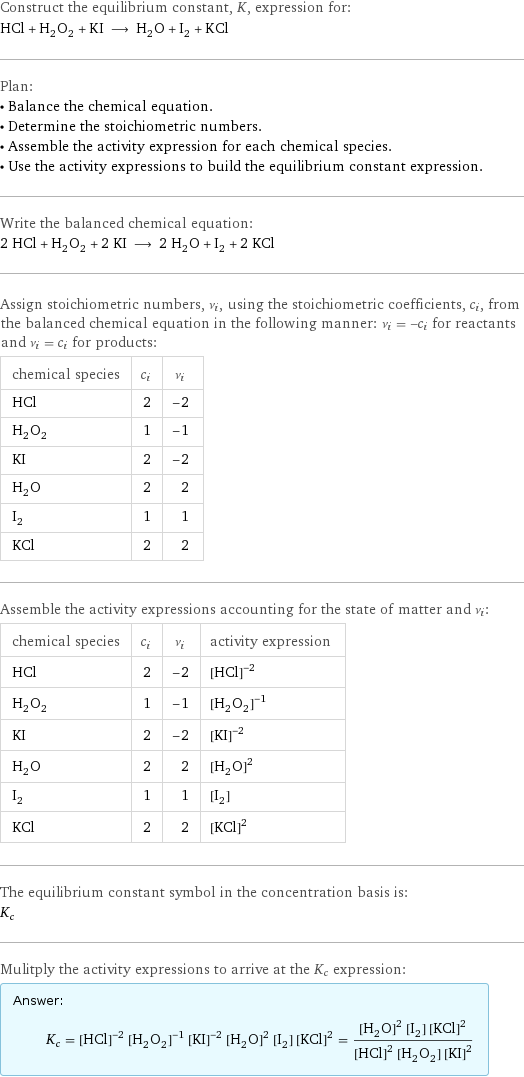 Construct the equilibrium constant, K, expression for: HCl + H_2O_2 + KI ⟶ H_2O + I_2 + KCl Plan: • Balance the chemical equation. • Determine the stoichiometric numbers. • Assemble the activity expression for each chemical species. • Use the activity expressions to build the equilibrium constant expression. Write the balanced chemical equation: 2 HCl + H_2O_2 + 2 KI ⟶ 2 H_2O + I_2 + 2 KCl Assign stoichiometric numbers, ν_i, using the stoichiometric coefficients, c_i, from the balanced chemical equation in the following manner: ν_i = -c_i for reactants and ν_i = c_i for products: chemical species | c_i | ν_i HCl | 2 | -2 H_2O_2 | 1 | -1 KI | 2 | -2 H_2O | 2 | 2 I_2 | 1 | 1 KCl | 2 | 2 Assemble the activity expressions accounting for the state of matter and ν_i: chemical species | c_i | ν_i | activity expression HCl | 2 | -2 | ([HCl])^(-2) H_2O_2 | 1 | -1 | ([H2O2])^(-1) KI | 2 | -2 | ([KI])^(-2) H_2O | 2 | 2 | ([H2O])^2 I_2 | 1 | 1 | [I2] KCl | 2 | 2 | ([KCl])^2 The equilibrium constant symbol in the concentration basis is: K_c Mulitply the activity expressions to arrive at the K_c expression: Answer: |   | K_c = ([HCl])^(-2) ([H2O2])^(-1) ([KI])^(-2) ([H2O])^2 [I2] ([KCl])^2 = (([H2O])^2 [I2] ([KCl])^2)/(([HCl])^2 [H2O2] ([KI])^2)