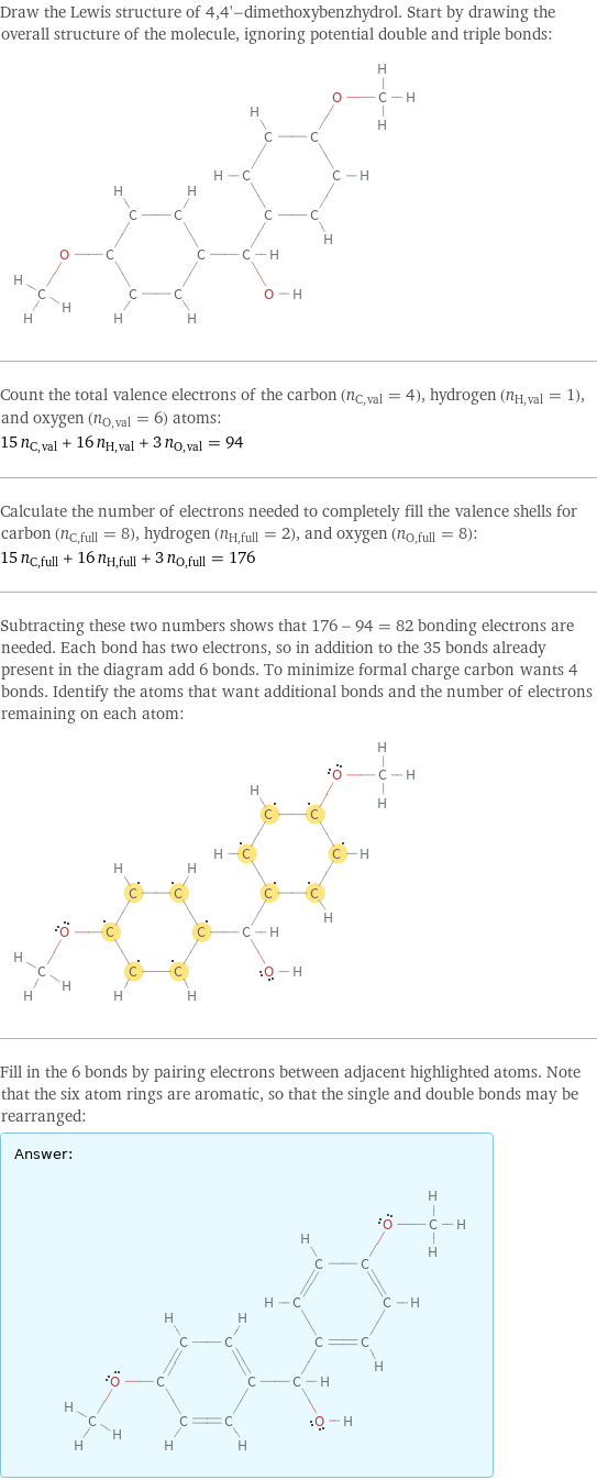 Draw the Lewis structure of 4, 4'-dimethoxybenzhydrol. Start by drawing the overall structure of the molecule, ignoring potential double and triple bonds:  Count the total valence electrons of the carbon (n_C, val = 4), hydrogen (n_H, val = 1), and oxygen (n_O, val = 6) atoms: 15 n_C, val + 16 n_H, val + 3 n_O, val = 94 Calculate the number of electrons needed to completely fill the valence shells for carbon (n_C, full = 8), hydrogen (n_H, full = 2), and oxygen (n_O, full = 8): 15 n_C, full + 16 n_H, full + 3 n_O, full = 176 Subtracting these two numbers shows that 176 - 94 = 82 bonding electrons are needed. Each bond has two electrons, so in addition to the 35 bonds already present in the diagram add 6 bonds. To minimize formal charge carbon wants 4 bonds. Identify the atoms that want additional bonds and the number of electrons remaining on each atom:  Fill in the 6 bonds by pairing electrons between adjacent highlighted atoms. Note that the six atom rings are aromatic, so that the single and double bonds may be rearranged: Answer: |   | 