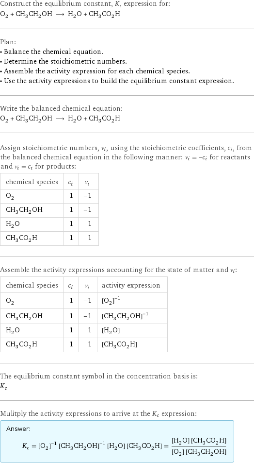 Construct the equilibrium constant, K, expression for: O_2 + CH_3CH_2OH ⟶ H_2O + CH_3CO_2H Plan: • Balance the chemical equation. • Determine the stoichiometric numbers. • Assemble the activity expression for each chemical species. • Use the activity expressions to build the equilibrium constant expression. Write the balanced chemical equation: O_2 + CH_3CH_2OH ⟶ H_2O + CH_3CO_2H Assign stoichiometric numbers, ν_i, using the stoichiometric coefficients, c_i, from the balanced chemical equation in the following manner: ν_i = -c_i for reactants and ν_i = c_i for products: chemical species | c_i | ν_i O_2 | 1 | -1 CH_3CH_2OH | 1 | -1 H_2O | 1 | 1 CH_3CO_2H | 1 | 1 Assemble the activity expressions accounting for the state of matter and ν_i: chemical species | c_i | ν_i | activity expression O_2 | 1 | -1 | ([O2])^(-1) CH_3CH_2OH | 1 | -1 | ([CH3CH2OH])^(-1) H_2O | 1 | 1 | [H2O] CH_3CO_2H | 1 | 1 | [CH3CO2H] The equilibrium constant symbol in the concentration basis is: K_c Mulitply the activity expressions to arrive at the K_c expression: Answer: |   | K_c = ([O2])^(-1) ([CH3CH2OH])^(-1) [H2O] [CH3CO2H] = ([H2O] [CH3CO2H])/([O2] [CH3CH2OH])