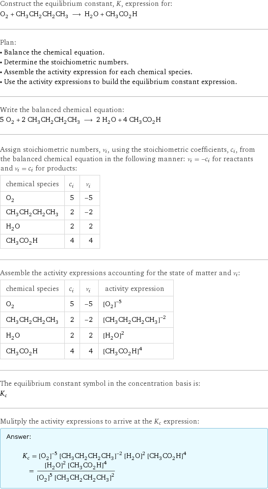 Construct the equilibrium constant, K, expression for: O_2 + CH_3CH_2CH_2CH_3 ⟶ H_2O + CH_3CO_2H Plan: • Balance the chemical equation. • Determine the stoichiometric numbers. • Assemble the activity expression for each chemical species. • Use the activity expressions to build the equilibrium constant expression. Write the balanced chemical equation: 5 O_2 + 2 CH_3CH_2CH_2CH_3 ⟶ 2 H_2O + 4 CH_3CO_2H Assign stoichiometric numbers, ν_i, using the stoichiometric coefficients, c_i, from the balanced chemical equation in the following manner: ν_i = -c_i for reactants and ν_i = c_i for products: chemical species | c_i | ν_i O_2 | 5 | -5 CH_3CH_2CH_2CH_3 | 2 | -2 H_2O | 2 | 2 CH_3CO_2H | 4 | 4 Assemble the activity expressions accounting for the state of matter and ν_i: chemical species | c_i | ν_i | activity expression O_2 | 5 | -5 | ([O2])^(-5) CH_3CH_2CH_2CH_3 | 2 | -2 | ([CH3CH2CH2CH3])^(-2) H_2O | 2 | 2 | ([H2O])^2 CH_3CO_2H | 4 | 4 | ([CH3CO2H])^4 The equilibrium constant symbol in the concentration basis is: K_c Mulitply the activity expressions to arrive at the K_c expression: Answer: |   | K_c = ([O2])^(-5) ([CH3CH2CH2CH3])^(-2) ([H2O])^2 ([CH3CO2H])^4 = (([H2O])^2 ([CH3CO2H])^4)/(([O2])^5 ([CH3CH2CH2CH3])^2)