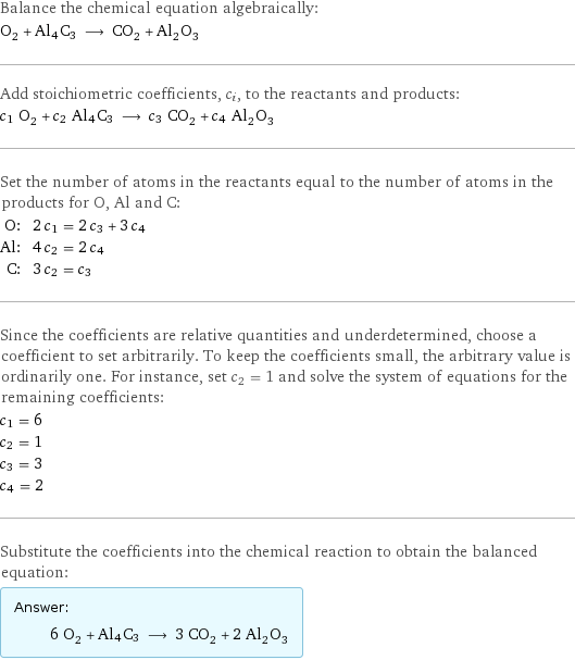 Balance the chemical equation algebraically: O_2 + Al4C3 ⟶ CO_2 + Al_2O_3 Add stoichiometric coefficients, c_i, to the reactants and products: c_1 O_2 + c_2 Al4C3 ⟶ c_3 CO_2 + c_4 Al_2O_3 Set the number of atoms in the reactants equal to the number of atoms in the products for O, Al and C: O: | 2 c_1 = 2 c_3 + 3 c_4 Al: | 4 c_2 = 2 c_4 C: | 3 c_2 = c_3 Since the coefficients are relative quantities and underdetermined, choose a coefficient to set arbitrarily. To keep the coefficients small, the arbitrary value is ordinarily one. For instance, set c_2 = 1 and solve the system of equations for the remaining coefficients: c_1 = 6 c_2 = 1 c_3 = 3 c_4 = 2 Substitute the coefficients into the chemical reaction to obtain the balanced equation: Answer: |   | 6 O_2 + Al4C3 ⟶ 3 CO_2 + 2 Al_2O_3