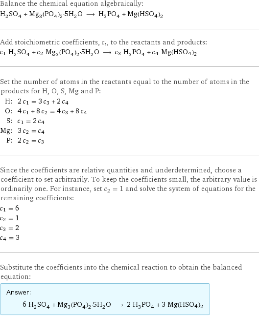 Balance the chemical equation algebraically: H_2SO_4 + Mg_3(PO_4)_2·5H_2O ⟶ H_3PO_4 + Mg(HSO4)2 Add stoichiometric coefficients, c_i, to the reactants and products: c_1 H_2SO_4 + c_2 Mg_3(PO_4)_2·5H_2O ⟶ c_3 H_3PO_4 + c_4 Mg(HSO4)2 Set the number of atoms in the reactants equal to the number of atoms in the products for H, O, S, Mg and P: H: | 2 c_1 = 3 c_3 + 2 c_4 O: | 4 c_1 + 8 c_2 = 4 c_3 + 8 c_4 S: | c_1 = 2 c_4 Mg: | 3 c_2 = c_4 P: | 2 c_2 = c_3 Since the coefficients are relative quantities and underdetermined, choose a coefficient to set arbitrarily. To keep the coefficients small, the arbitrary value is ordinarily one. For instance, set c_2 = 1 and solve the system of equations for the remaining coefficients: c_1 = 6 c_2 = 1 c_3 = 2 c_4 = 3 Substitute the coefficients into the chemical reaction to obtain the balanced equation: Answer: |   | 6 H_2SO_4 + Mg_3(PO_4)_2·5H_2O ⟶ 2 H_3PO_4 + 3 Mg(HSO4)2