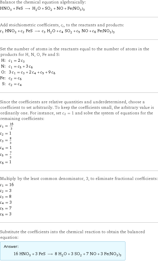 Balance the chemical equation algebraically: HNO_3 + FeS ⟶ H_2O + SO_2 + NO + Fe(NO_3)_3 Add stoichiometric coefficients, c_i, to the reactants and products: c_1 HNO_3 + c_2 FeS ⟶ c_3 H_2O + c_4 SO_2 + c_5 NO + c_6 Fe(NO_3)_3 Set the number of atoms in the reactants equal to the number of atoms in the products for H, N, O, Fe and S: H: | c_1 = 2 c_3 N: | c_1 = c_5 + 3 c_6 O: | 3 c_1 = c_3 + 2 c_4 + c_5 + 9 c_6 Fe: | c_2 = c_6 S: | c_2 = c_4 Since the coefficients are relative quantities and underdetermined, choose a coefficient to set arbitrarily. To keep the coefficients small, the arbitrary value is ordinarily one. For instance, set c_2 = 1 and solve the system of equations for the remaining coefficients: c_1 = 16/3 c_2 = 1 c_3 = 8/3 c_4 = 1 c_5 = 7/3 c_6 = 1 Multiply by the least common denominator, 3, to eliminate fractional coefficients: c_1 = 16 c_2 = 3 c_3 = 8 c_4 = 3 c_5 = 7 c_6 = 3 Substitute the coefficients into the chemical reaction to obtain the balanced equation: Answer: |   | 16 HNO_3 + 3 FeS ⟶ 8 H_2O + 3 SO_2 + 7 NO + 3 Fe(NO_3)_3