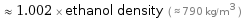  ≈ 1.002 × ethanol density ( ≈ 790 kg/m^3 )