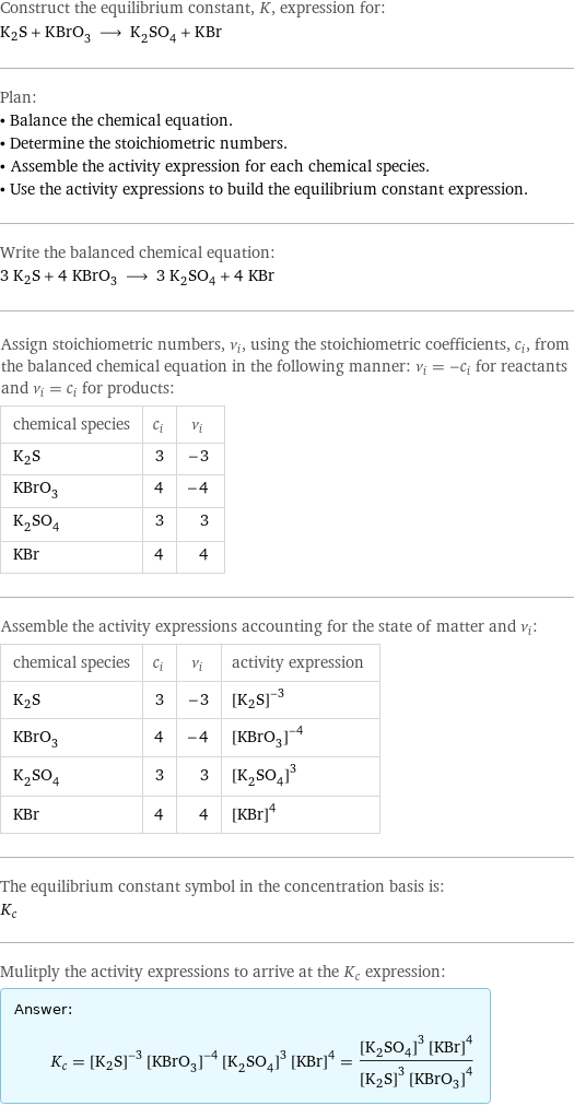 Construct the equilibrium constant, K, expression for: K2S + KBrO_3 ⟶ K_2SO_4 + KBr Plan: • Balance the chemical equation. • Determine the stoichiometric numbers. • Assemble the activity expression for each chemical species. • Use the activity expressions to build the equilibrium constant expression. Write the balanced chemical equation: 3 K2S + 4 KBrO_3 ⟶ 3 K_2SO_4 + 4 KBr Assign stoichiometric numbers, ν_i, using the stoichiometric coefficients, c_i, from the balanced chemical equation in the following manner: ν_i = -c_i for reactants and ν_i = c_i for products: chemical species | c_i | ν_i K2S | 3 | -3 KBrO_3 | 4 | -4 K_2SO_4 | 3 | 3 KBr | 4 | 4 Assemble the activity expressions accounting for the state of matter and ν_i: chemical species | c_i | ν_i | activity expression K2S | 3 | -3 | ([K2S])^(-3) KBrO_3 | 4 | -4 | ([KBrO3])^(-4) K_2SO_4 | 3 | 3 | ([K2SO4])^3 KBr | 4 | 4 | ([KBr])^4 The equilibrium constant symbol in the concentration basis is: K_c Mulitply the activity expressions to arrive at the K_c expression: Answer: |   | K_c = ([K2S])^(-3) ([KBrO3])^(-4) ([K2SO4])^3 ([KBr])^4 = (([K2SO4])^3 ([KBr])^4)/(([K2S])^3 ([KBrO3])^4)