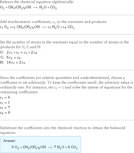 Balance the chemical equation algebraically: O_2 + CH_3(CH_2)_5OH ⟶ H_2O + CO_2 Add stoichiometric coefficients, c_i, to the reactants and products: c_1 O_2 + c_2 CH_3(CH_2)_5OH ⟶ c_3 H_2O + c_4 CO_2 Set the number of atoms in the reactants equal to the number of atoms in the products for O, C and H: O: | 2 c_1 + c_2 = c_3 + 2 c_4 C: | 6 c_2 = c_4 H: | 14 c_2 = 2 c_3 Since the coefficients are relative quantities and underdetermined, choose a coefficient to set arbitrarily. To keep the coefficients small, the arbitrary value is ordinarily one. For instance, set c_2 = 1 and solve the system of equations for the remaining coefficients: c_1 = 9 c_2 = 1 c_3 = 7 c_4 = 6 Substitute the coefficients into the chemical reaction to obtain the balanced equation: Answer: |   | 9 O_2 + CH_3(CH_2)_5OH ⟶ 7 H_2O + 6 CO_2