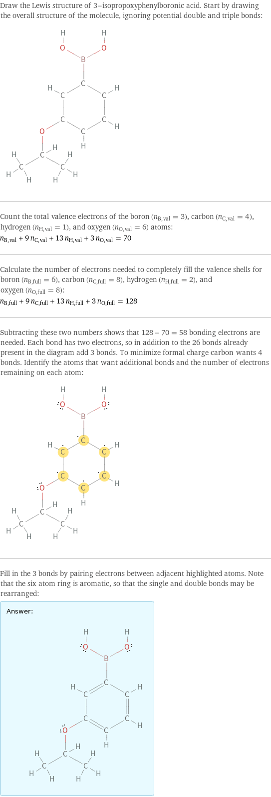 Draw the Lewis structure of 3-isopropoxyphenylboronic acid. Start by drawing the overall structure of the molecule, ignoring potential double and triple bonds:  Count the total valence electrons of the boron (n_B, val = 3), carbon (n_C, val = 4), hydrogen (n_H, val = 1), and oxygen (n_O, val = 6) atoms: n_B, val + 9 n_C, val + 13 n_H, val + 3 n_O, val = 70 Calculate the number of electrons needed to completely fill the valence shells for boron (n_B, full = 6), carbon (n_C, full = 8), hydrogen (n_H, full = 2), and oxygen (n_O, full = 8): n_B, full + 9 n_C, full + 13 n_H, full + 3 n_O, full = 128 Subtracting these two numbers shows that 128 - 70 = 58 bonding electrons are needed. Each bond has two electrons, so in addition to the 26 bonds already present in the diagram add 3 bonds. To minimize formal charge carbon wants 4 bonds. Identify the atoms that want additional bonds and the number of electrons remaining on each atom:  Fill in the 3 bonds by pairing electrons between adjacent highlighted atoms. Note that the six atom ring is aromatic, so that the single and double bonds may be rearranged: Answer: |   | 